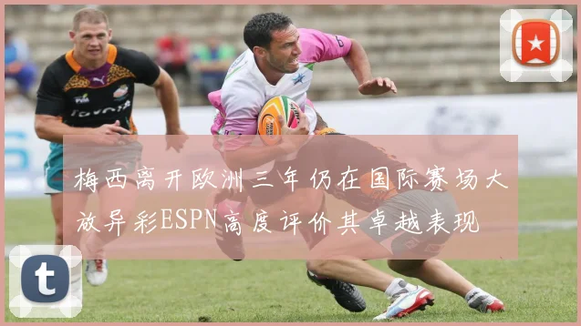 梅西离开欧洲三年仍在国际赛场大放异彩ESPN高度评价其卓越表现