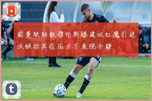 前曼联助教穆伦斯滕建议红魔引进沃顿称其在压力下表现冷静