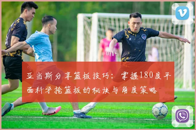 亚当斯分享篮板技巧:掌握180度平面科学抢篮板的秘诀与角度策略