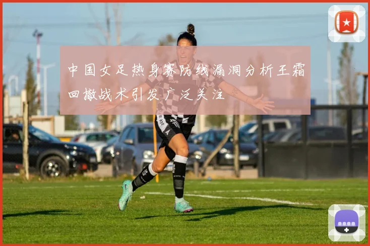 中国女足热身赛防线漏洞分析王霜回撤战术引发广泛关注
