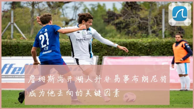 詹姆斯离开湖人并非易事布朗尼将成为他去向的关键因素