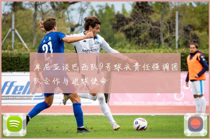 库尼亚谈巴西队9号球衣责任强调团队合作与进球使命