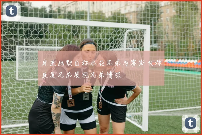 库里幽默自称水花兄弟与赛斯共称康复兄弟展现兄弟情深