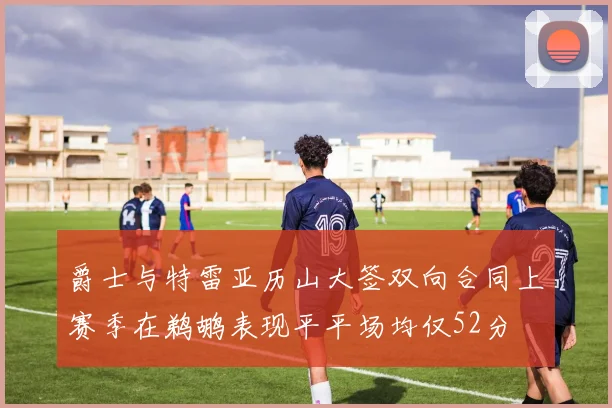 爵士与特雷亚历山大签双向合同上赛季在鹈鹕表现平平场均仅52分