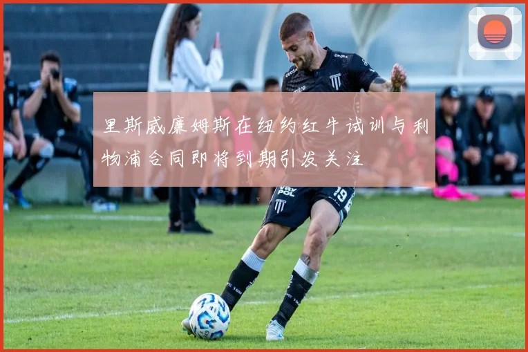 里斯威廉姆斯在纽约红牛试训与利物浦合同即将到期引发关注