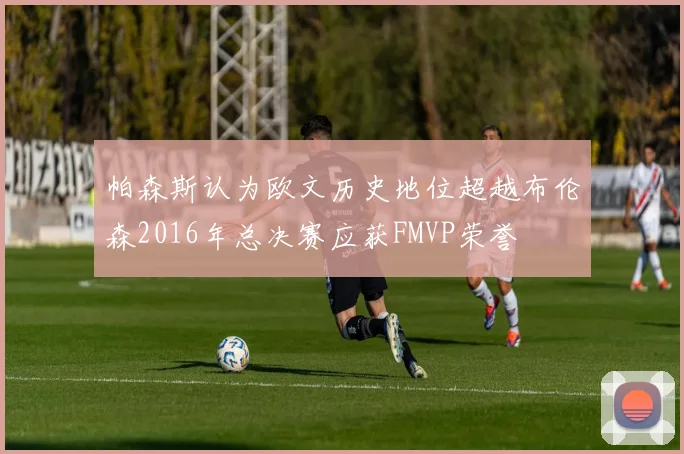 帕森斯认为欧文历史地位超越布伦森2016年总决赛应获FMVP荣誉