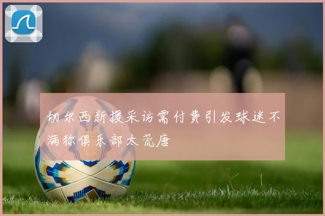 切尔西新援采访需付费引发球迷不满称俱乐部太荒唐