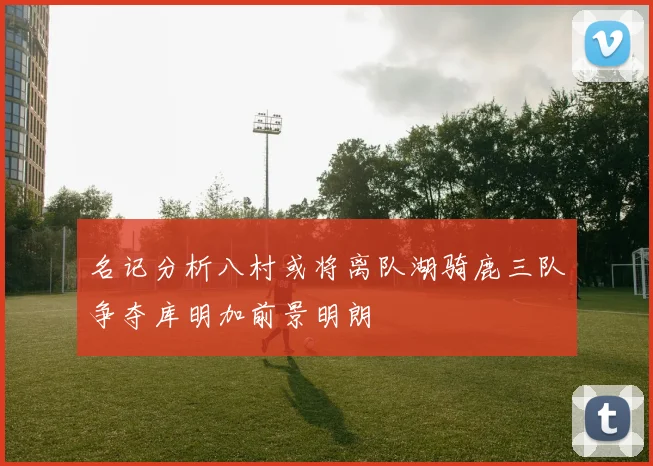 名记分析八村或将离队湖骑鹿三队争夺库明加前景明朗