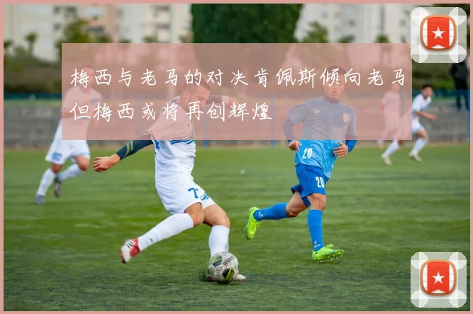 梅西与老马的对决肯佩斯倾向老马但梅西或将再创辉煌