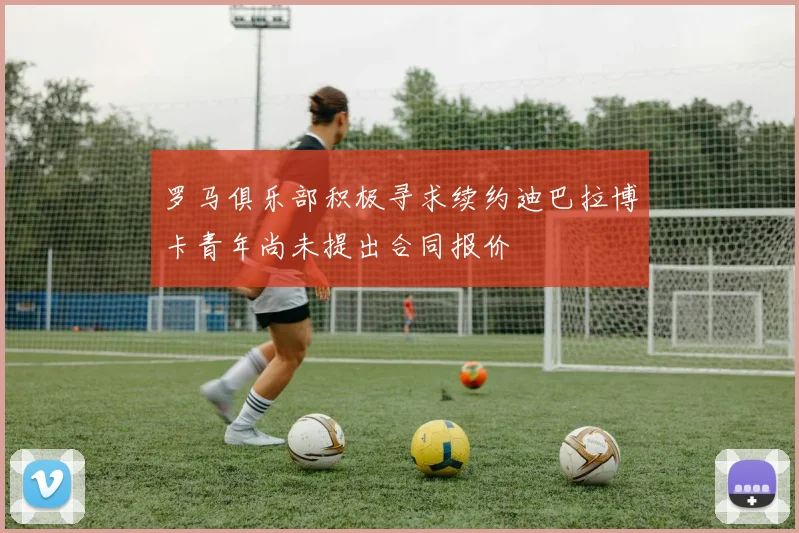 罗马俱乐部积极寻求续约迪巴拉博卡青年尚未提出合同报价