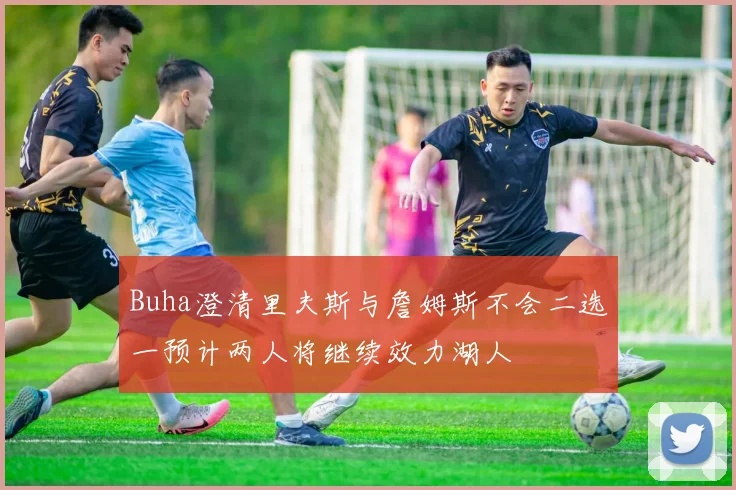 Buha澄清里夫斯与詹姆斯不会二选一预计两人将继续效力湖人