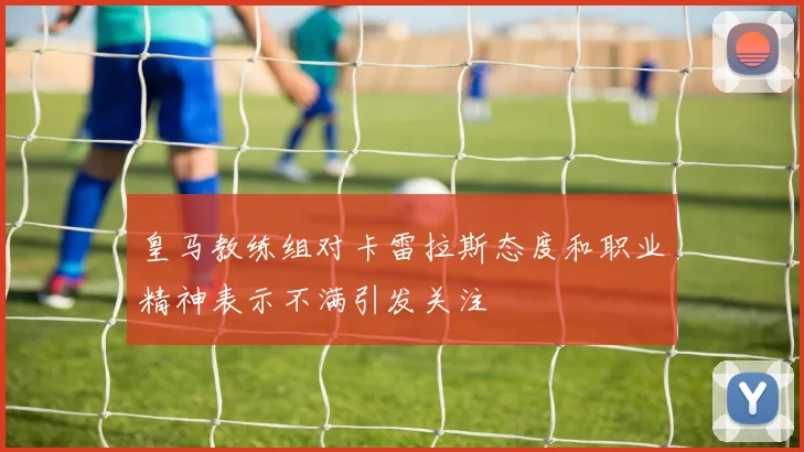 皇马教练组对卡雷拉斯态度和职业精神表示不满引发关注