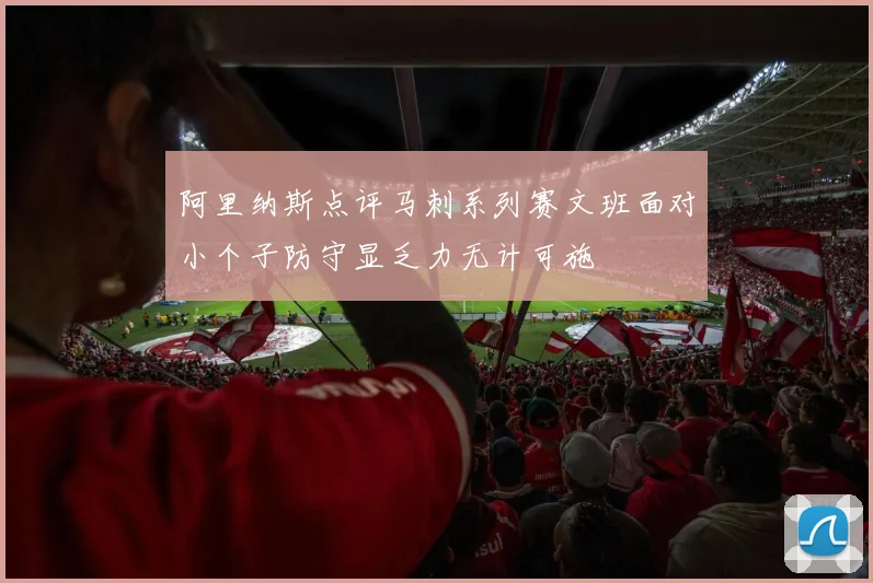 阿里纳斯点评马刺系列赛文班面对小个子防守显乏力无计可施