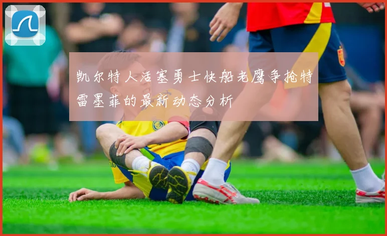 凯尔特人活塞勇士快船老鹰争抢特雷墨菲的最新动态分析