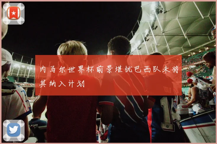 内马尔世界杯前景堪忧巴西队未将其纳入计划