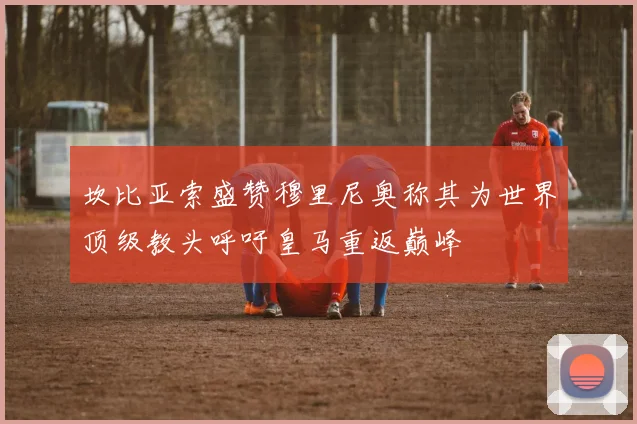 坎比亚索盛赞穆里尼奥称其为世界顶级教头呼吁皇马重返巅峰