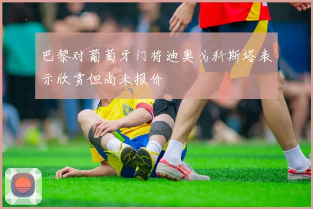 巴黎对葡萄牙门将迪奥戈科斯塔表示欣赏但尚未报价