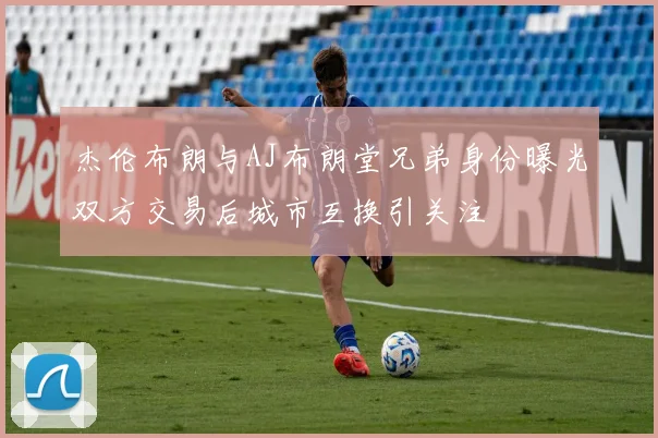 杰伦布朗与AJ布朗堂兄弟身份曝光双方交易后城市互换引关注