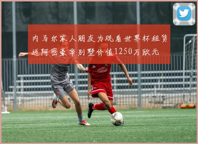 内马尔家人朋友为观看世界杯租赁迈阿密豪华别墅价值1250万欧元