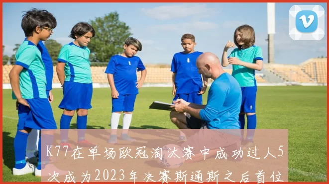 K77在单场欧冠淘汰赛中成功过人5次成为2023年决赛斯通斯之后首位球员