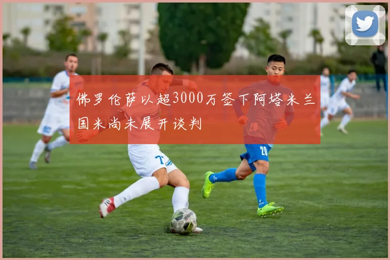 佛罗伦萨以超3000万签下阿塔米兰国米尚未展开谈判