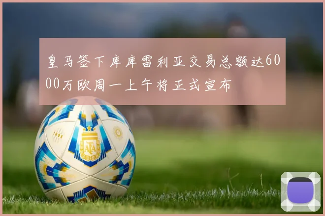 皇马签下库库雷利亚交易总额达6000万欧周一上午将正式宣布