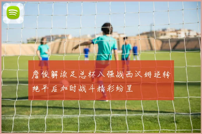 詹俊解读足总杯八强战西汉姆逆转绝平后加时战斗精彩纷呈