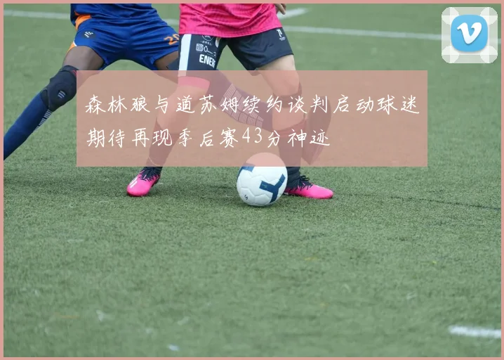 森林狼与道苏姆续约谈判启动球迷期待再现季后赛43分神迹
