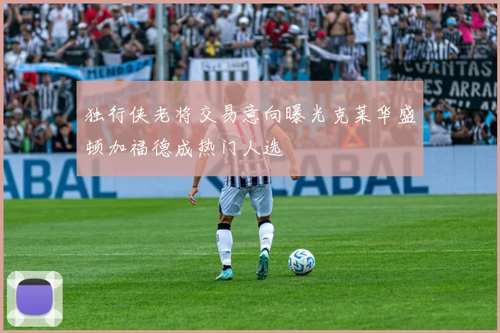独行侠老将交易意向曝光克莱华盛顿加福德成热门人选